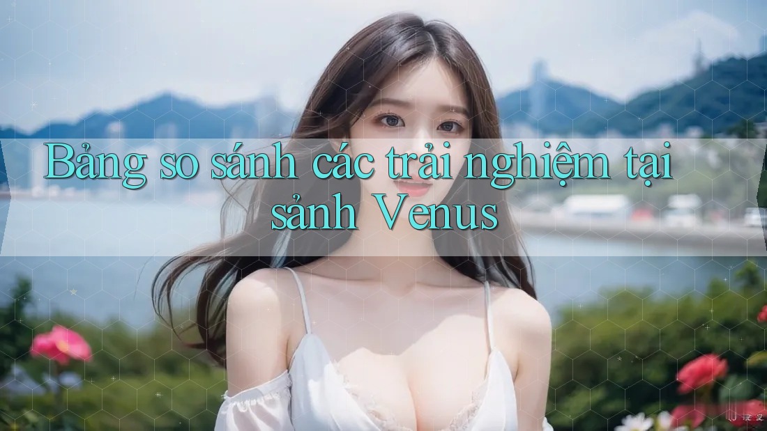 Bảng so sánh các trải nghiệm tại sảnh Venus