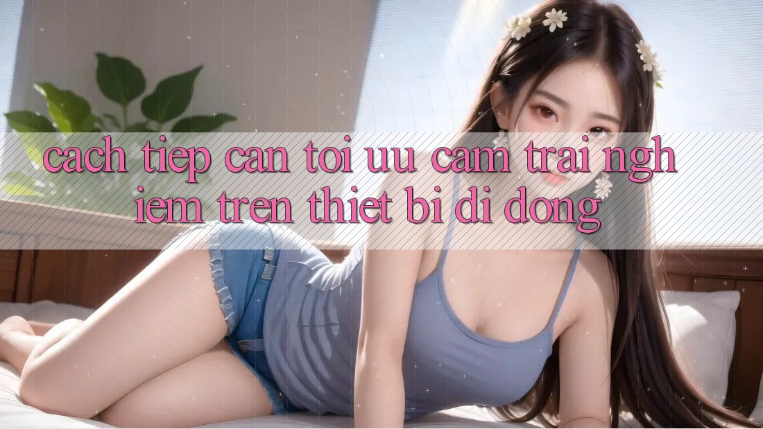 Cách tiếp cận Tối Ưu Cảm trải nghiệm Trên Thiết Bị Di Động