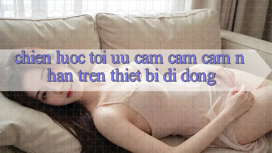 Chiến Lược Tối Ưu Cảm cảm cảm nhận Trên Thiết Bị Di Động