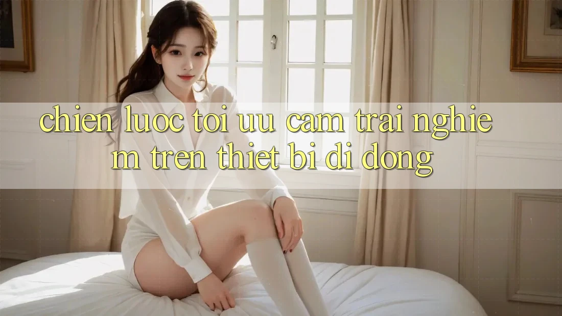 Chiến lược Tối Ưu Cảm trải nghiệm Trên Thiết Bị Di Động
