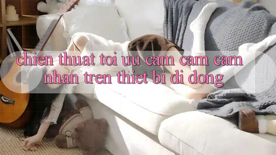 Chiến thuật Tối Ưu Cảm cảm cảm nhận Trên Thiết Bị Di Động