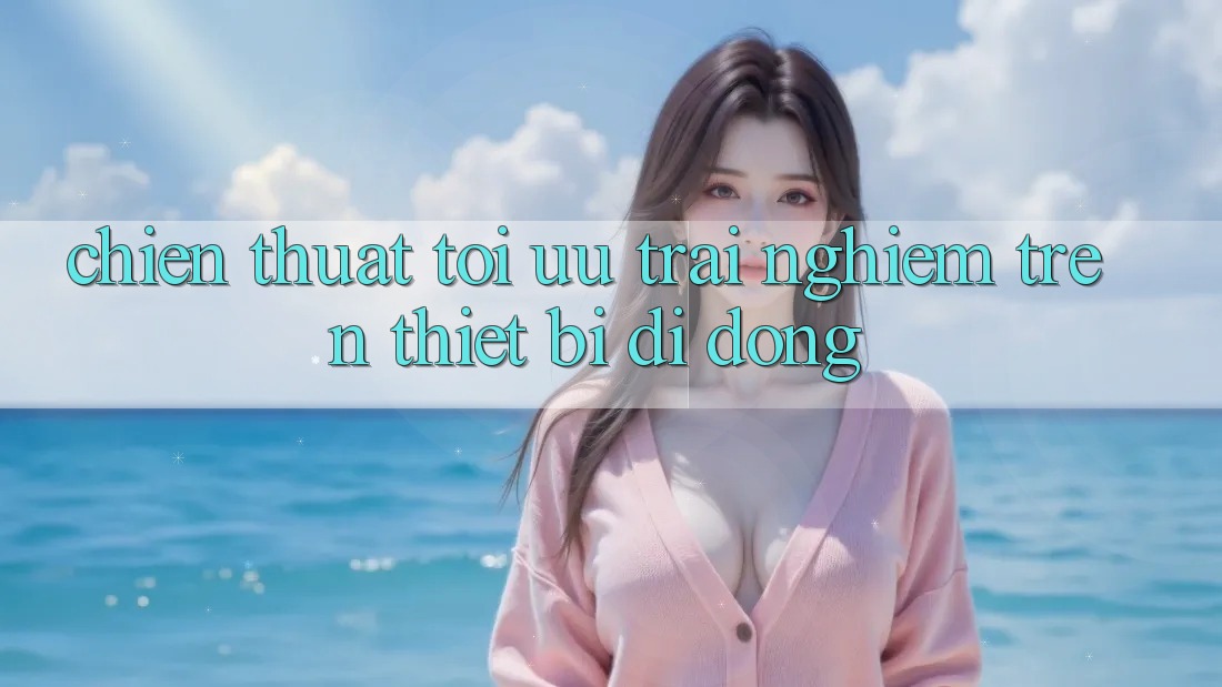 Chiến thuật Tối Ưu Trải Nghiệm Trên Thiết Bị Di Động