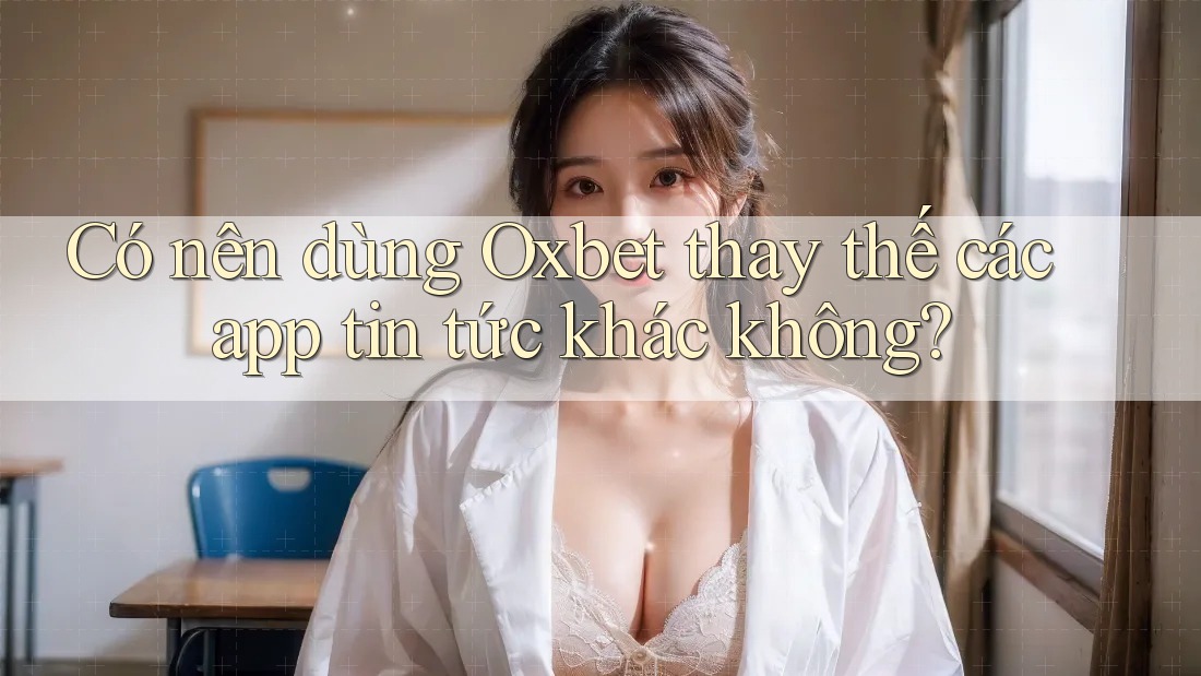 Có nên dùng Oxbet thay thế các app tin tức khác không?
