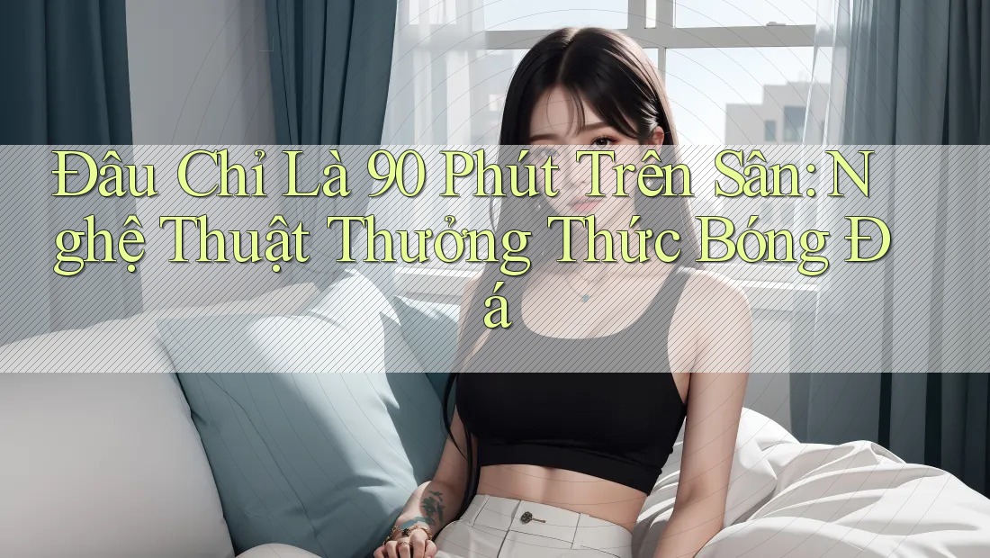 Đâu Chỉ Là 90 Phút Trên Sân: Nghệ Thuật Thưởng Thức Bóng Đá