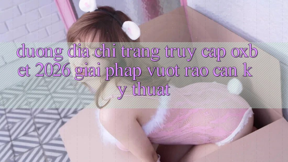 Đường Địa chỉ trang Truy Cập Oxbet 2026: Giải Pháp Vượt Rào Cản Kỹ Thuật
