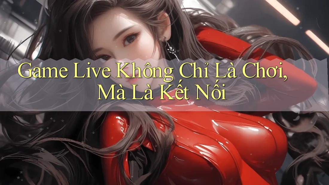 Game Live Không Chỉ Là Chơi, Mà Là Kết Nối