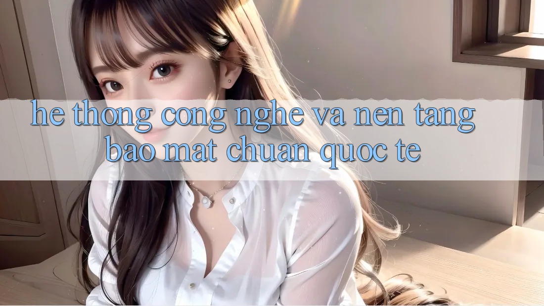 Hệ thống Công Nghệ Và Nền tảng Bảo Mật Chuẩn Quốc Tế