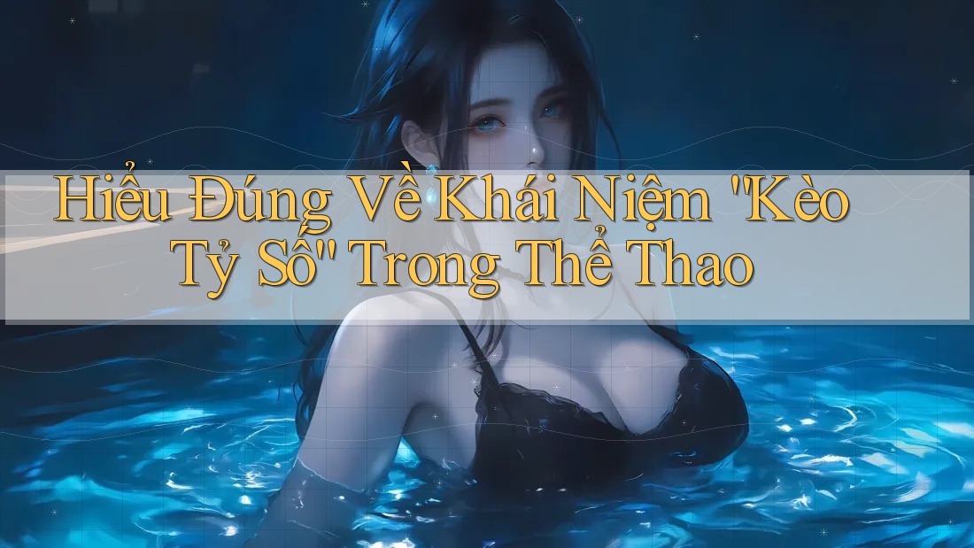 Hiểu Đúng Về Khái Niệm “Kèo Tỷ Số” Trong Thể Thao
