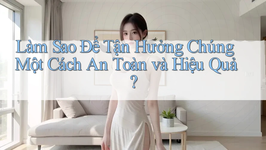 Làm Sao Để Tận Hưởng Chúng Một Cách An Toàn và Hiệu Quả?