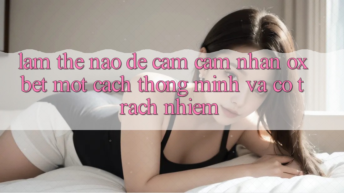 Làm Thế Nào Để Cảm cảm nhận Oxbet Một Cách Thông Minh Và Có Trách Nhiệm?