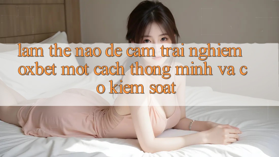 Làm Thế Nào Để Cảm trải nghiệm Oxbet Một Cách Thông Minh Và Có kiểm soát?