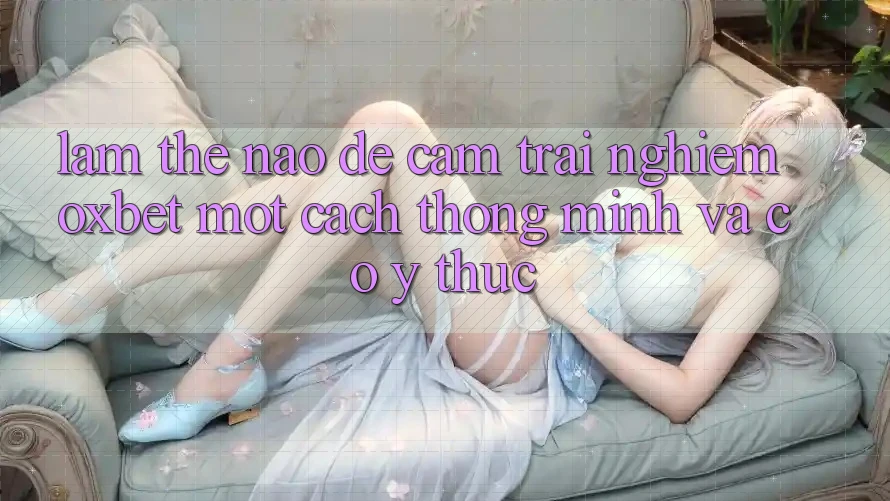 Làm Thế Nào Để Cảm trải nghiệm Oxbet Một Cách Thông Minh Và Có ý thức?