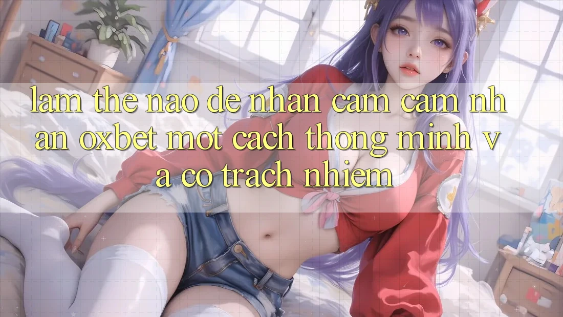 Làm Thế Nào Để Nhận cảm cảm nhận Oxbet Một Cách Thông Minh Và Có Trách Nhiệm?