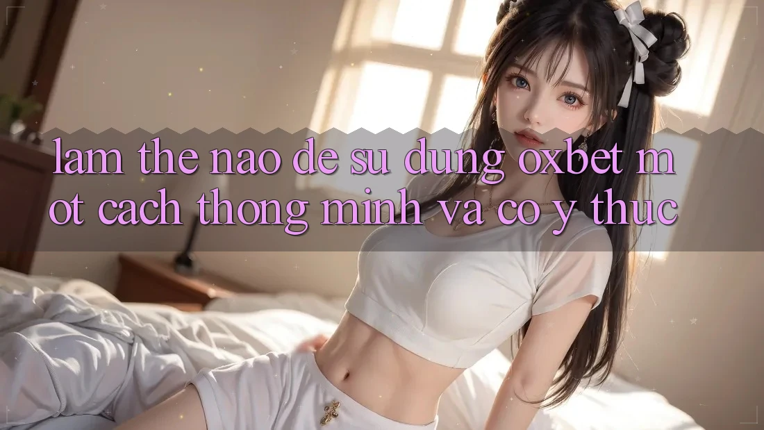 Làm Thế Nào Để Sử dụng Oxbet Một Cách Thông Minh Và Có ý thức?