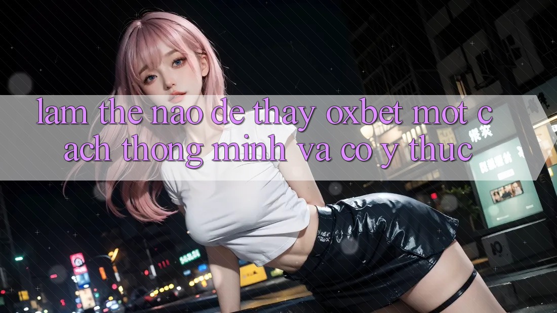 Làm Thế Nào Để Thấy Oxbet Một Cách Thông Minh Và Có ý thức?