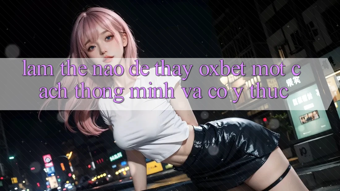 Làm Thế Nào Để Thấy Oxbet Một Cách Thông Minh Và Có ý thức?