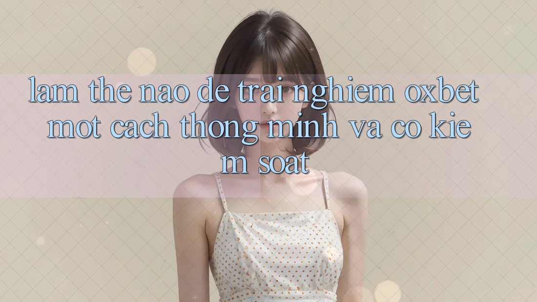 Làm Thế Nào Để Trải Nghiệm Oxbet Một Cách Thông Minh Và Có kiểm soát?