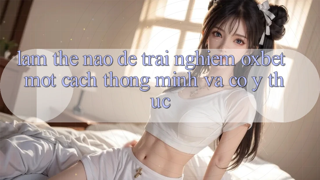 Làm Thế Nào Để Trải Nghiệm Oxbet Một Cách Thông Minh Và Có ý thức?