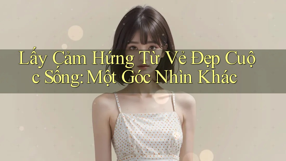 Lấy Cảm Hứng Từ Vẻ Đẹp Cuộc Sống: Một Góc Nhìn Khác