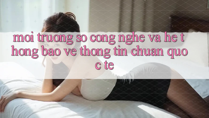 Môi trường số Công Nghệ Và Hệ Thống Bảo vệ thông tin Chuẩn Quốc Tế