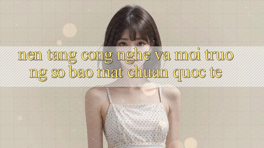 Nền Tảng Công Nghệ Và Môi trường số Bảo Mật Chuẩn Quốc Tế