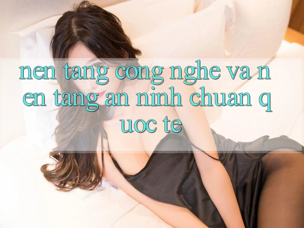 Nền tảng Công Nghệ Và Nền tảng An ninh Chuẩn Quốc Tế