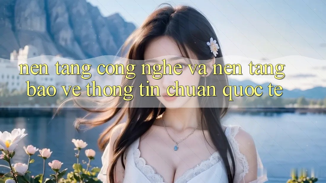 Nền Tảng Công Nghệ Và Nền tảng Bảo vệ thông tin Chuẩn Quốc Tế