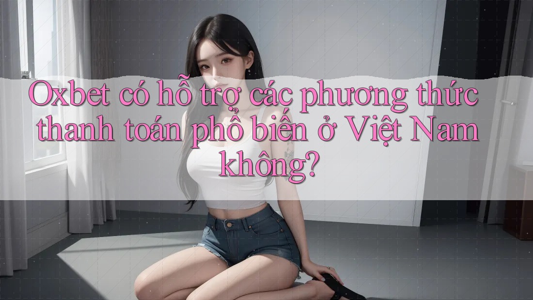 Oxbet có hỗ trợ các phương thức thanh toán phổ biến ở Việt Nam không?