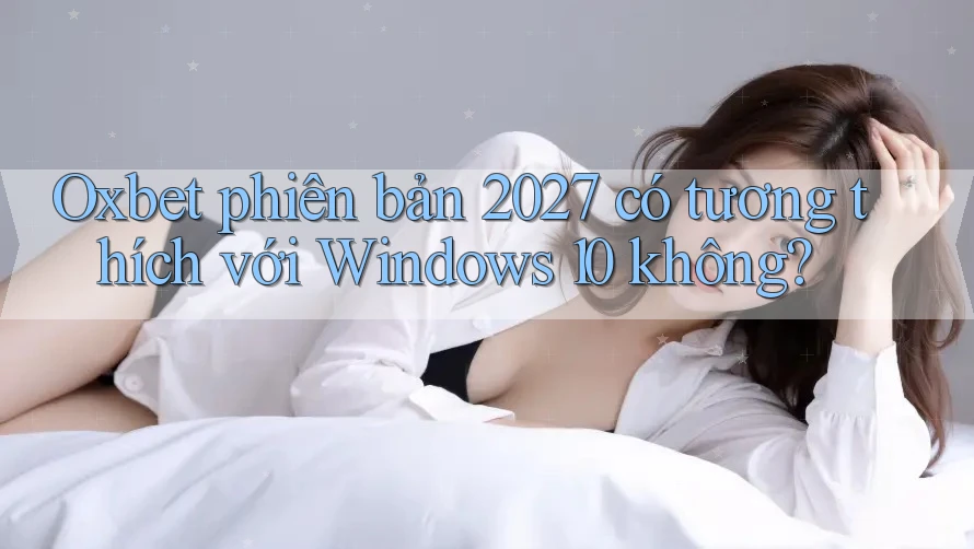 Oxbet phiên bản 2027 có tương thích với Windows 10 không?