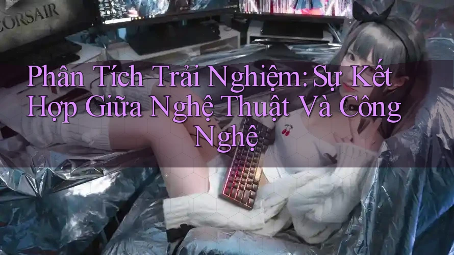 Phân Tích Trải Nghiệm: Sự Kết Hợp Giữa Nghệ Thuật Và Công Nghệ