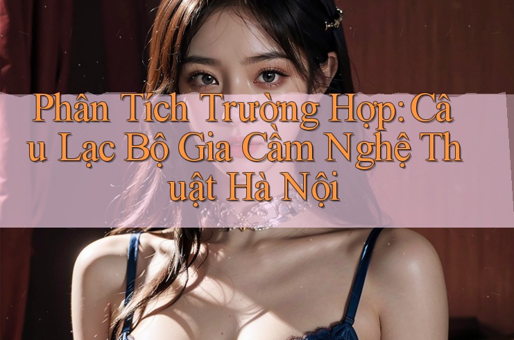 Phân Tích Trường Hợp: Câu Lạc Bộ Gia Cầm Nghệ Thuật Hà Nội