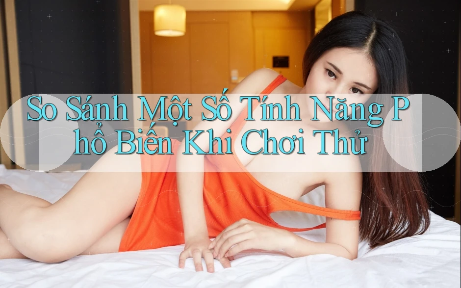 So Sánh Một Số Tính Năng Phổ Biến Khi Chơi Thử