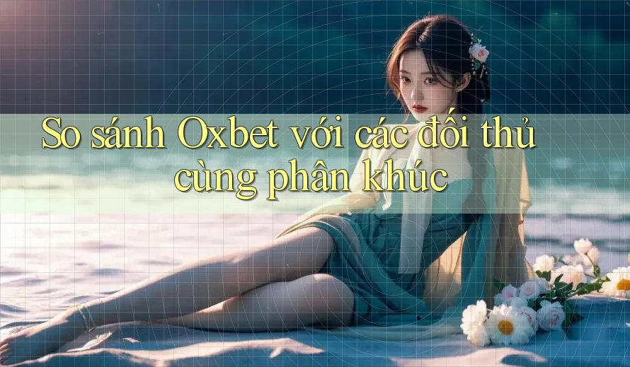 So sánh Oxbet với các đối thủ cùng phân khúc