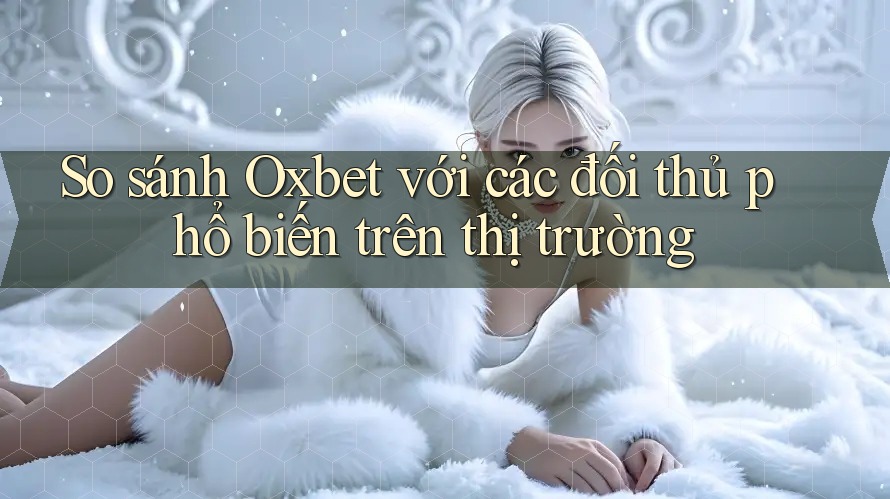 So sánh Oxbet với các đối thủ phổ biến trên thị trường
