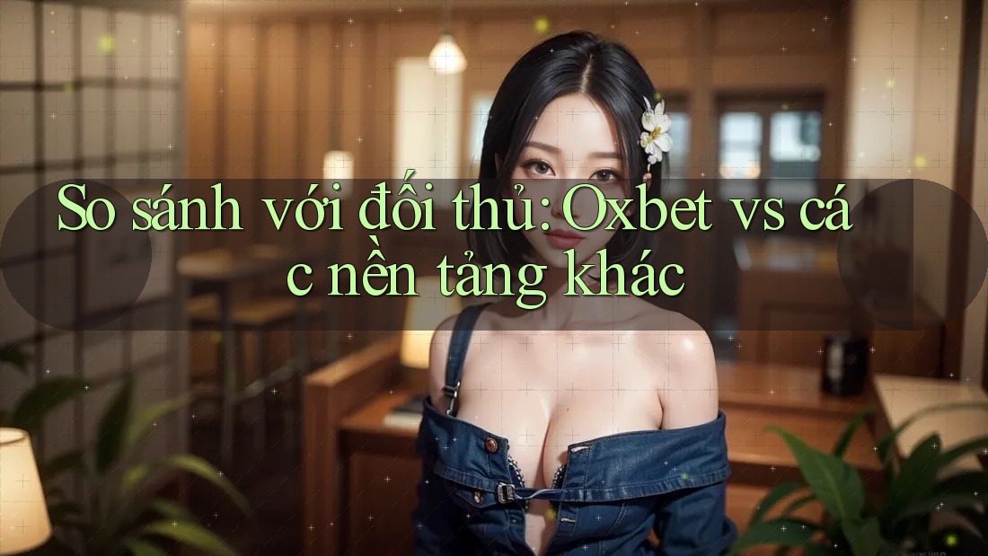 So sánh với đối thủ: Oxbet vs các nền tảng khác
