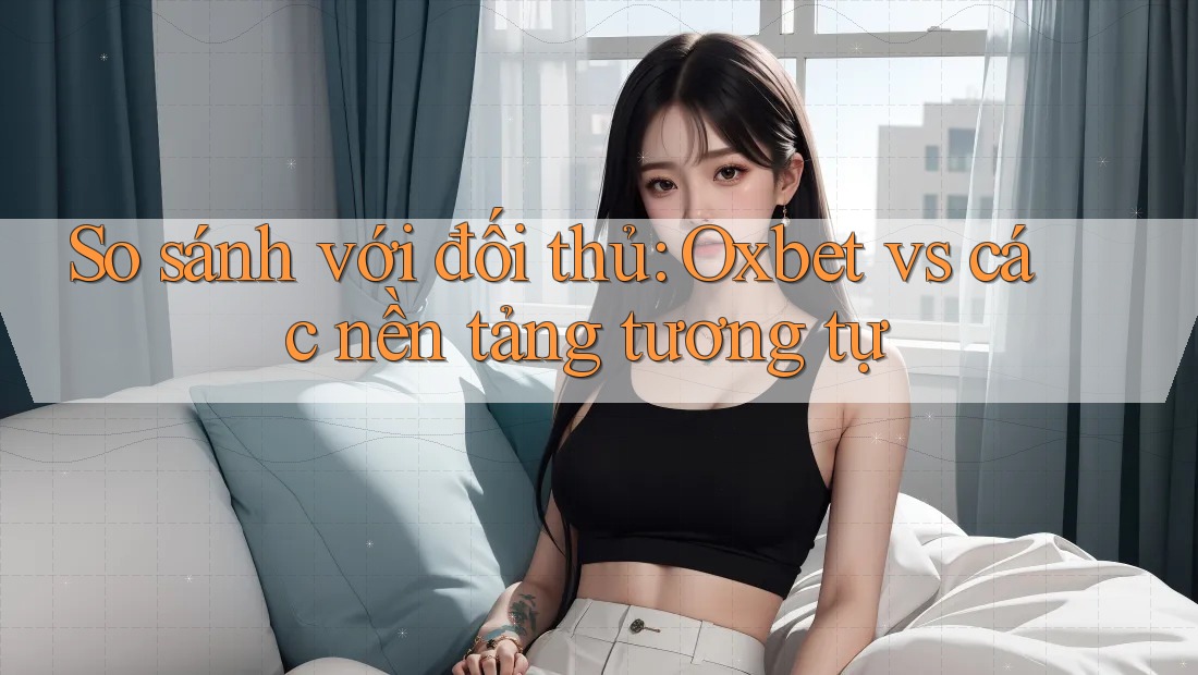 So sánh với đối thủ: Oxbet vs các nền tảng tương tự