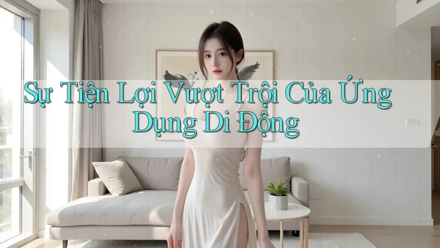 Sự Tiện Lợi Vượt Trội Của Ứng Dụng Di Động