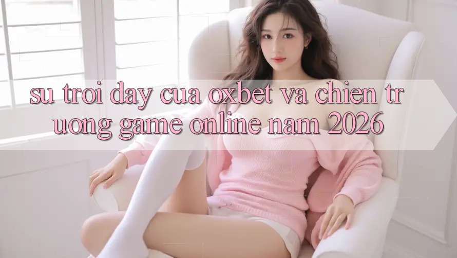 Sự Trỗi Dậy Của Oxbet Và Chiến trường Game online Năm 2026