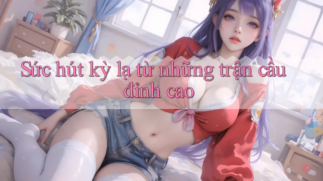 Sức hút kỳ lạ từ những trận cầu đỉnh cao