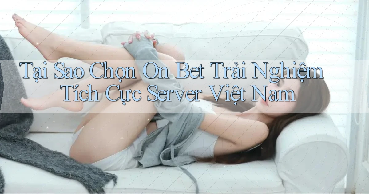 tại sao chọn on bet trải nghiệm tích cực server việt nam