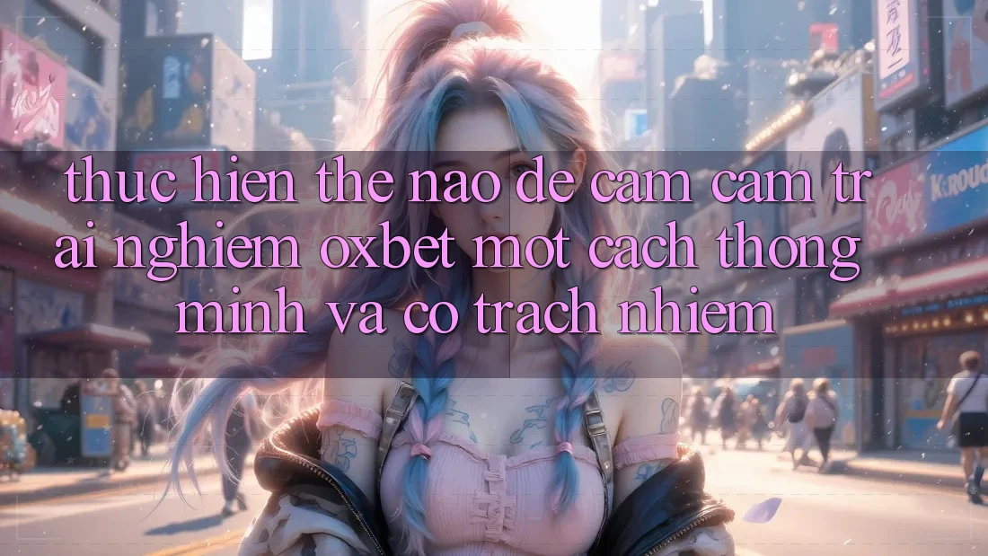 Thực hiện Thế Nào Để Cảm cảm trải nghiệm Oxbet Một Cách Thông Minh Và Có Trách Nhiệm?