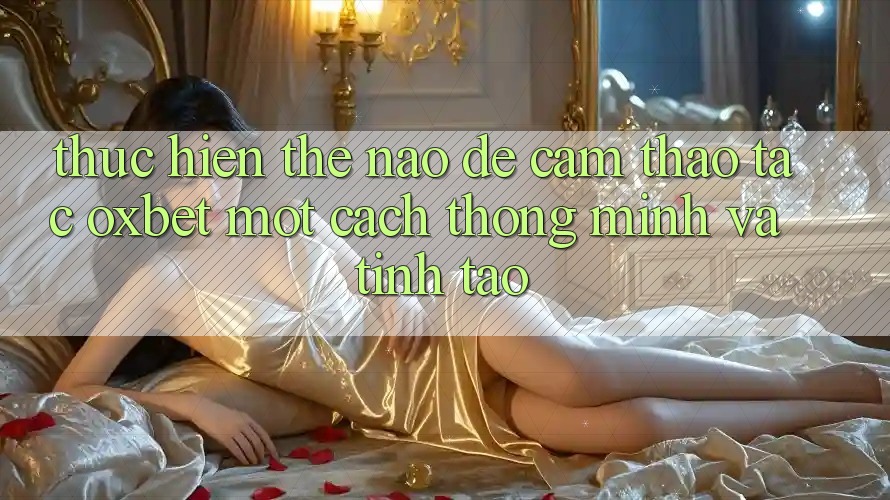 Thực hiện Thế Nào Để Cảm thao tác Oxbet Một Cách Thông Minh Và Tỉnh táo?