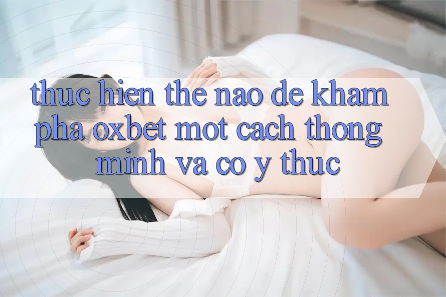 Thực hiện Thế Nào Để Khám phá Oxbet Một Cách Thông Minh Và Có ý thức?