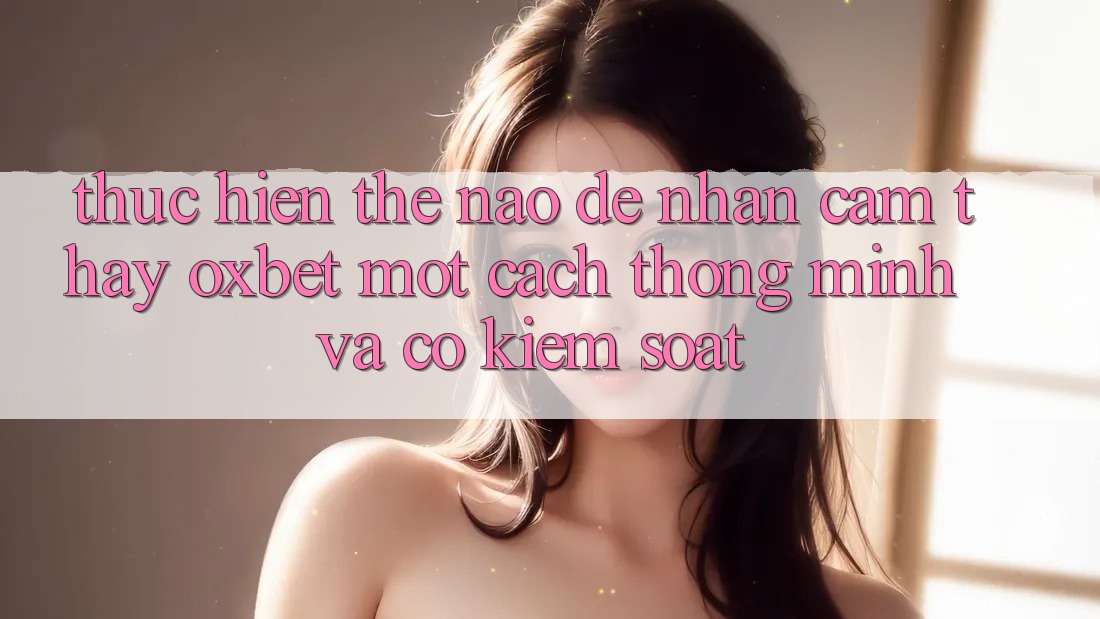 Thực hiện Thế Nào Để Nhận cảm thấy Oxbet Một Cách Thông Minh Và Có kiểm soát?