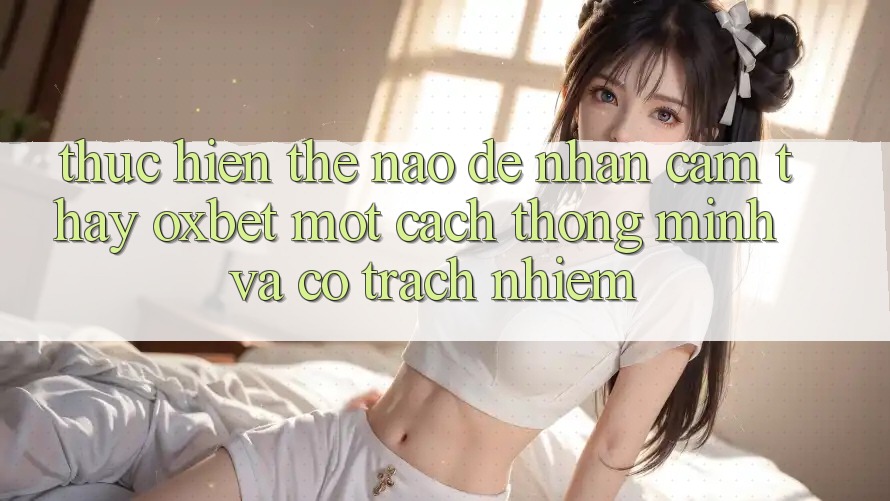 Thực hiện Thế Nào Để Nhận cảm thấy Oxbet Một Cách Thông Minh Và Có Trách Nhiệm?