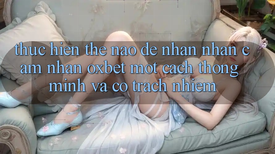 Thực hiện Thế Nào Để Nhận nhận cảm nhận Oxbet Một Cách Thông Minh Và Có Trách Nhiệm?