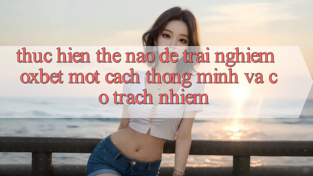 Thực hiện Thế Nào Để Trải Nghiệm Oxbet Một Cách Thông Minh Và Có Trách Nhiệm?