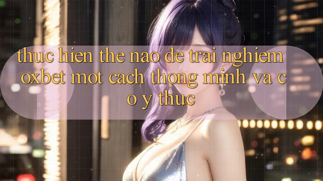 Thực hiện Thế Nào Để Trải Nghiệm Oxbet Một Cách Thông Minh Và Có ý thức?