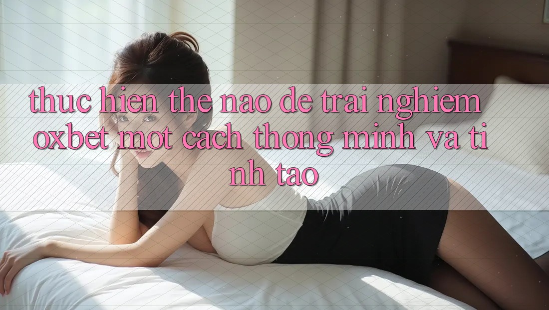 Thực hiện Thế Nào Để Trải Nghiệm Oxbet Một Cách Thông Minh Và Tỉnh táo?