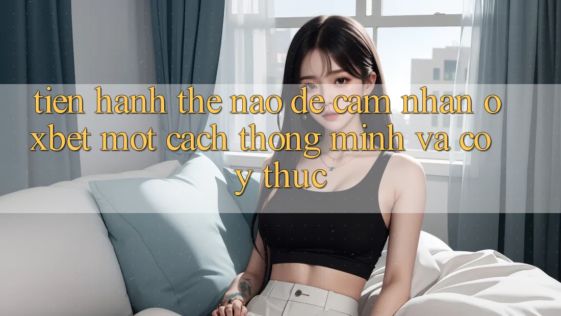 Tiến hành Thế Nào Để Cảm nhận Oxbet Một Cách Thông Minh Và Có ý thức?